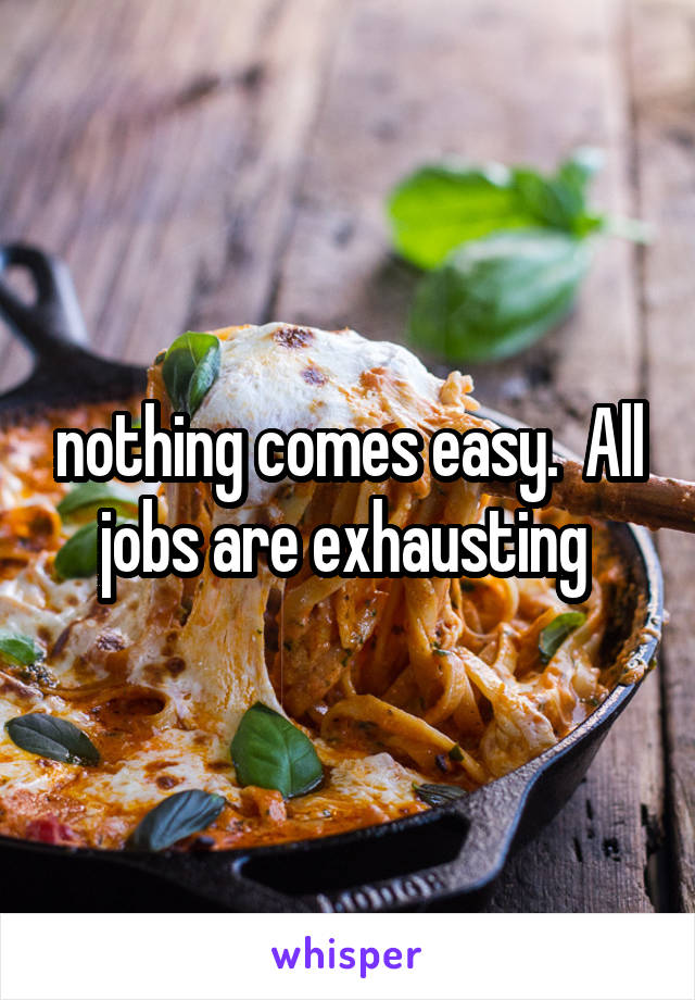 nothing comes easy.  All jobs are exhausting 