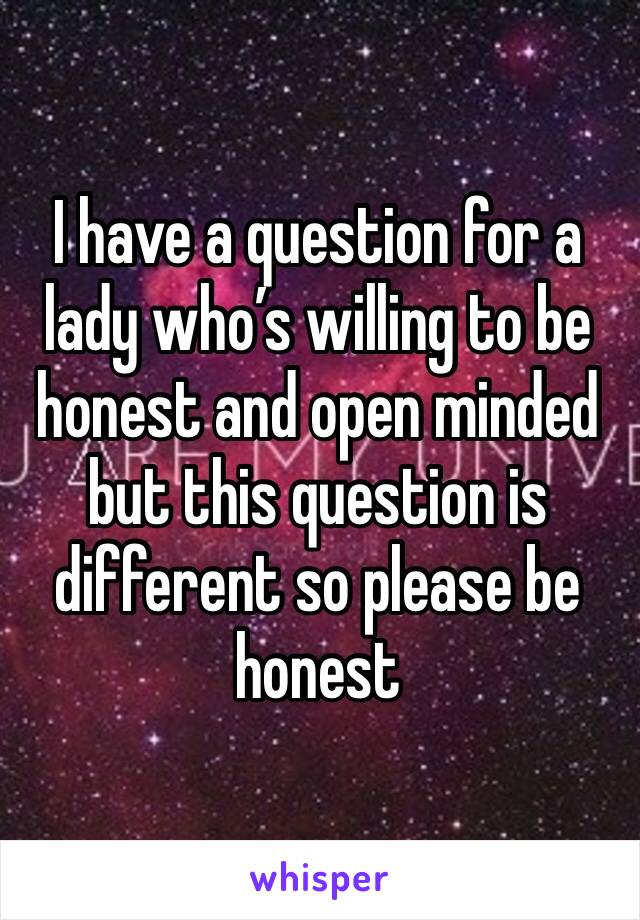 I have a question for a lady who’s willing to be honest and open minded but this question is different so please be honest
