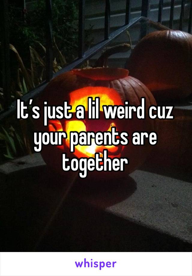 It’s just a lil weird cuz your parents are together 