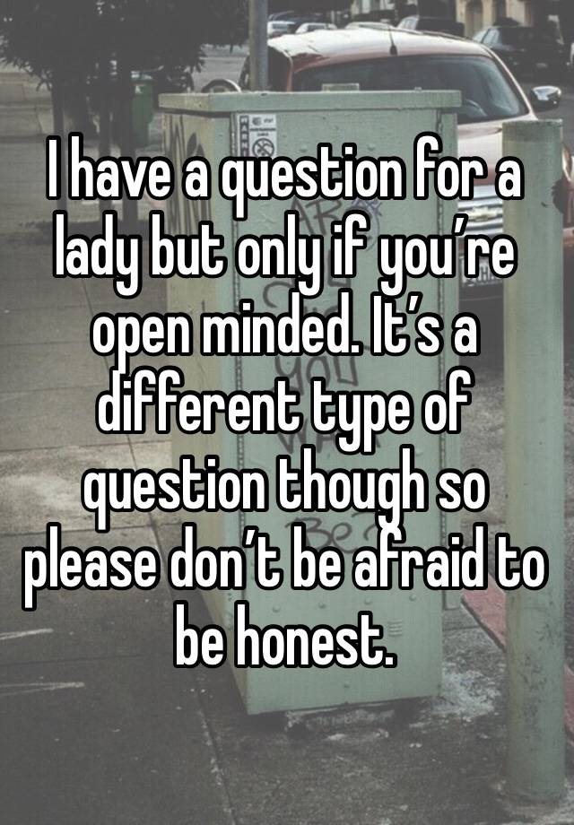 I have a question for a lady but only if you’re open minded. It’s a different type of question though so please don’t be afraid to be honest. 