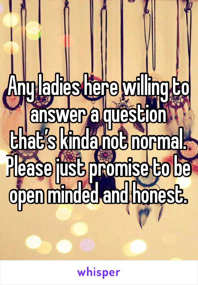 Any ladies here willing to answer a question that’s kinda not normal. Please just promise to be open minded and honest. 