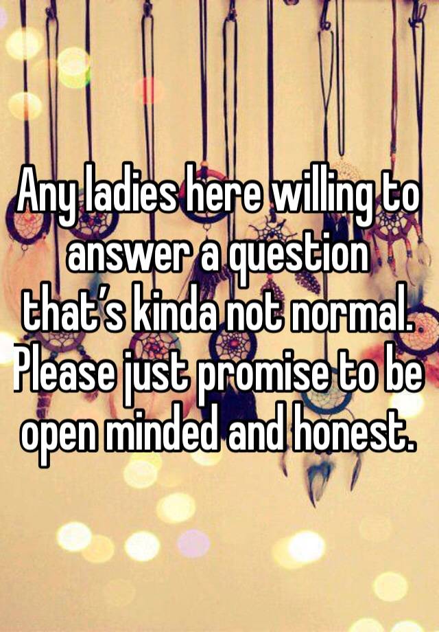 Any ladies here willing to answer a question that’s kinda not normal. Please just promise to be open minded and honest. 
