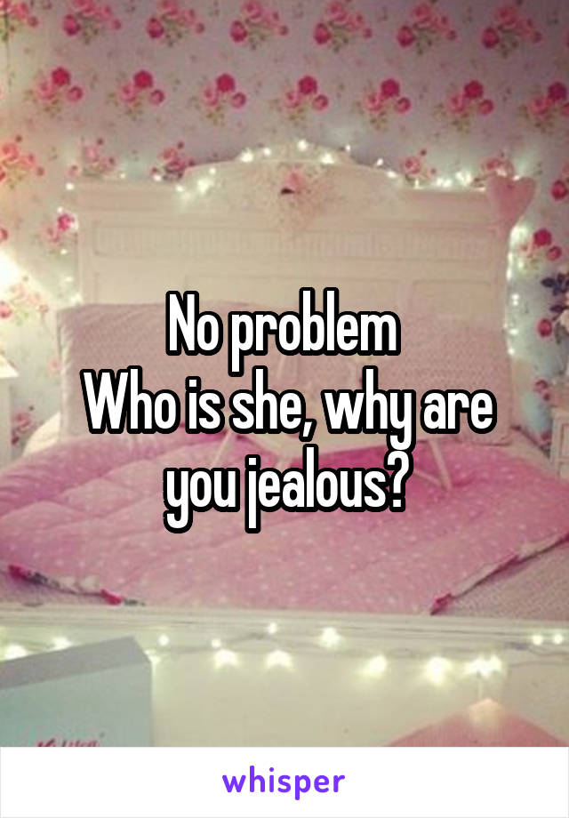 No problem 
Who is she, why are you jealous?