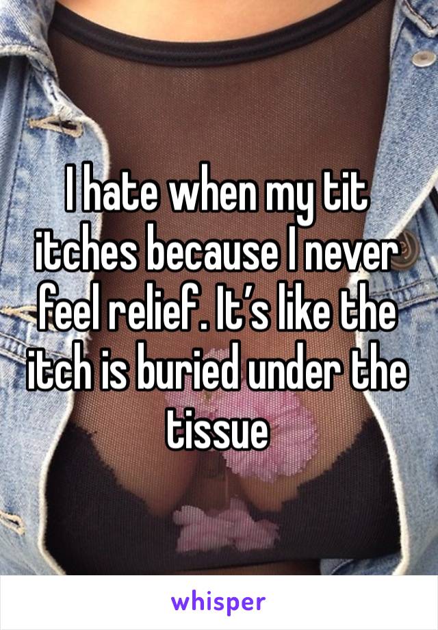 I hate when my tit itches because I never feel relief. It’s like the itch is buried under the tissue 