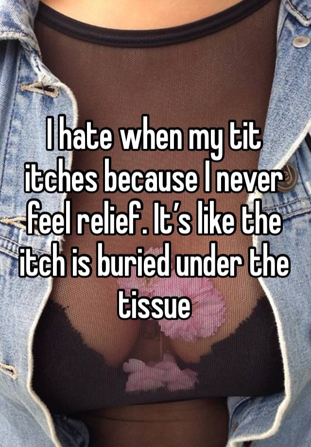 I hate when my tit itches because I never feel relief. It’s like the itch is buried under the tissue 