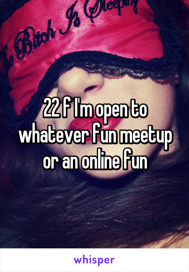 22 f I'm open to whatever fun meetup or an online fun