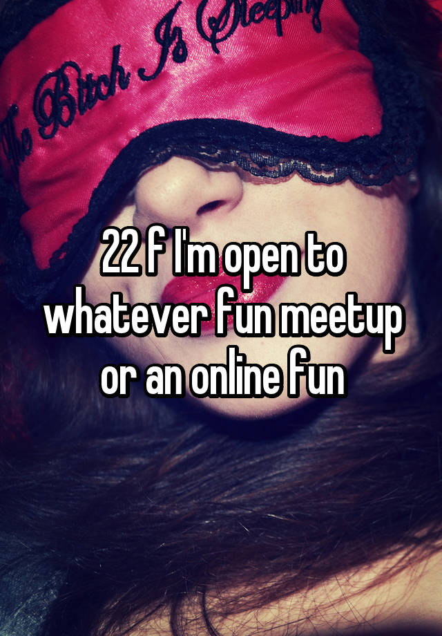 22 f I'm open to whatever fun meetup or an online fun