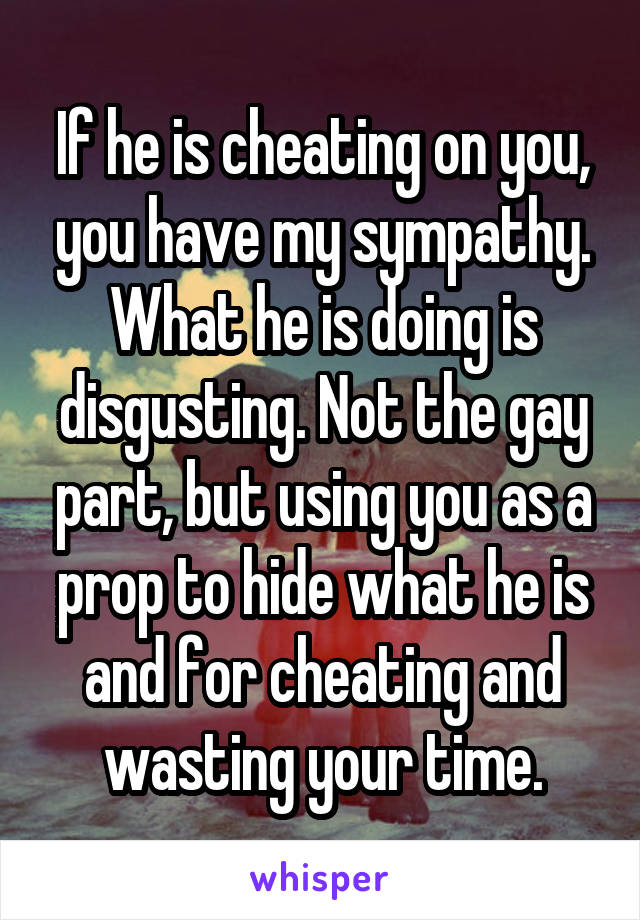 If he is cheating on you, you have my sympathy. What he is doing is disgusting. Not the gay part, but using you as a prop to hide what he is and for cheating and wasting your time.