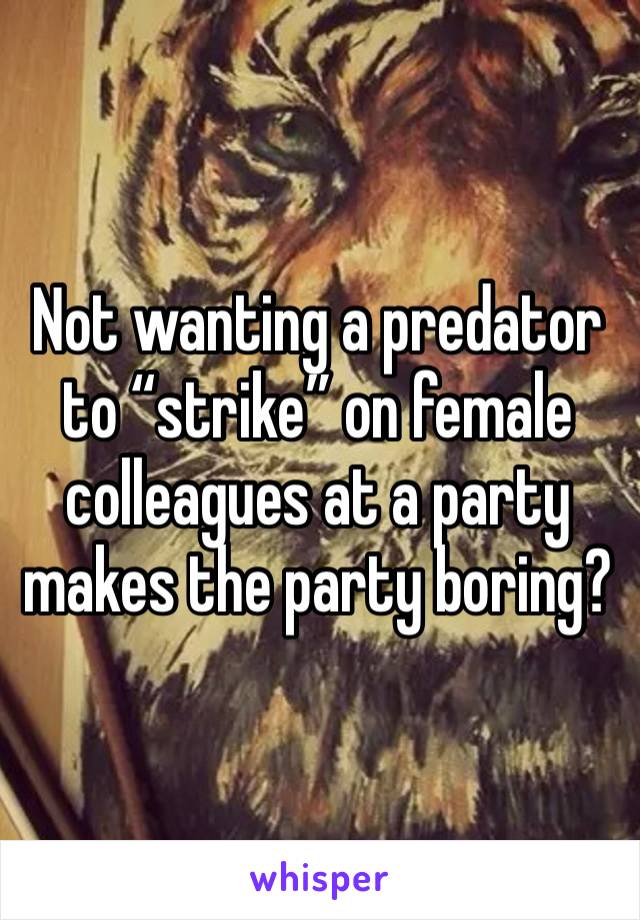 Not wanting a predator to “strike” on female colleagues at a party makes the party boring? 