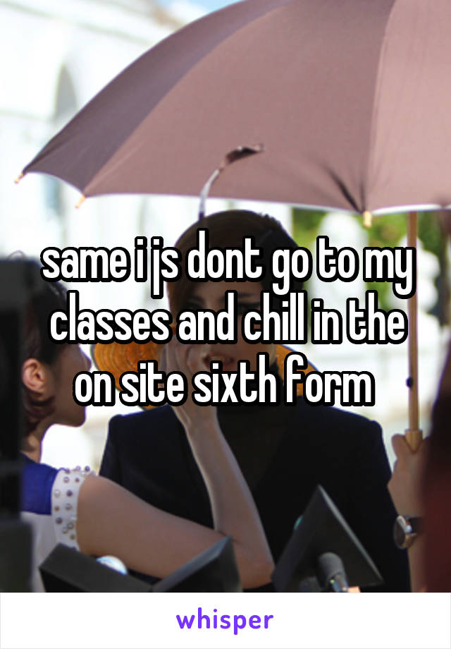 same i js dont go to my classes and chill in the on site sixth form 