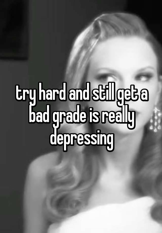 try hard and still get a bad grade is really depressing