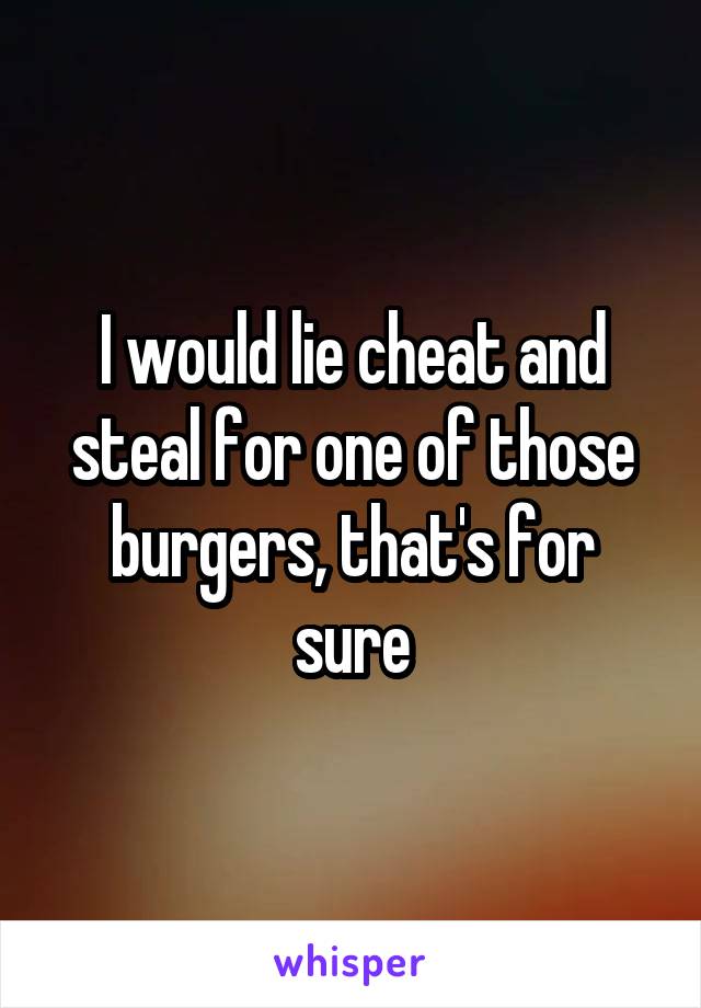 I would lie cheat and steal for one of those burgers, that's for sure