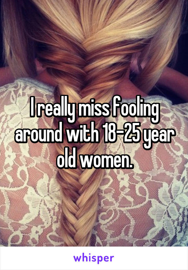 I really miss fooling around with 18-25 year old women.