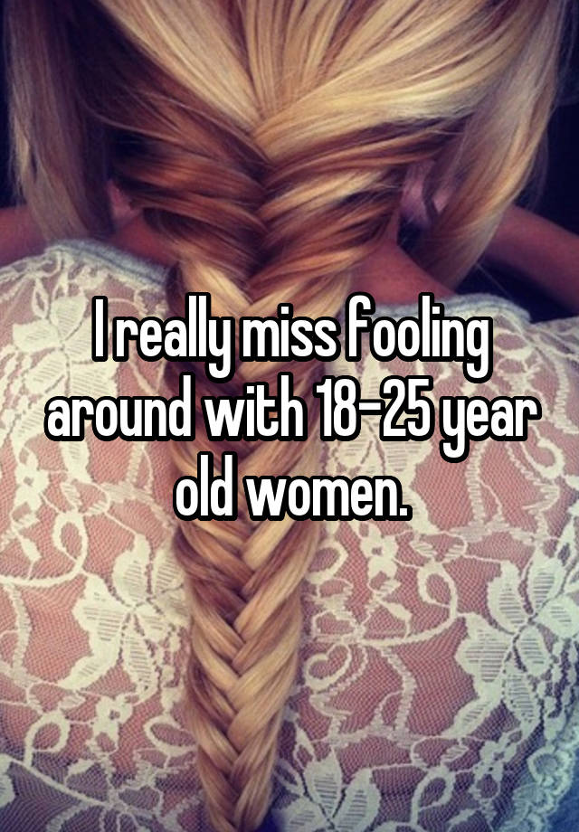 I really miss fooling around with 18-25 year old women.