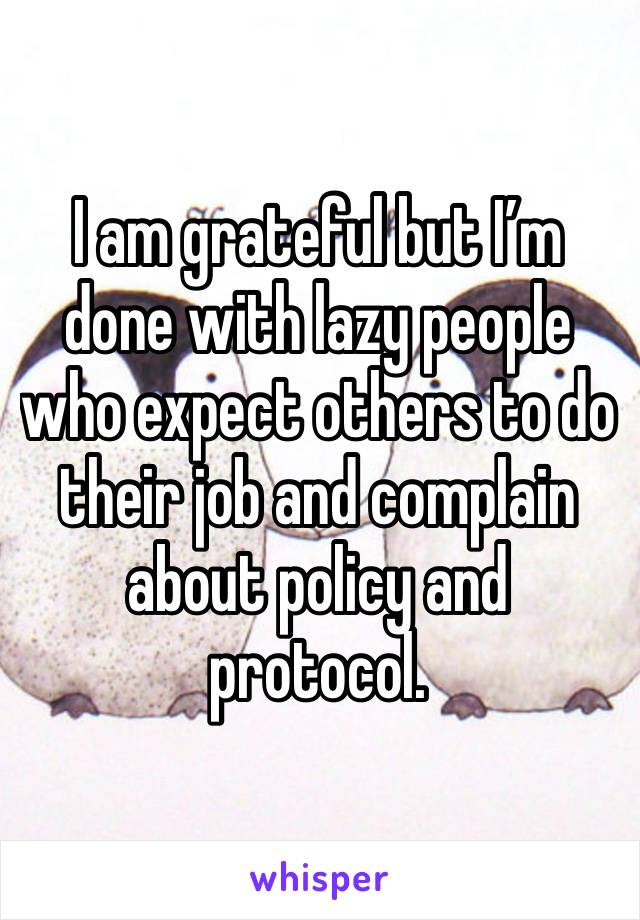 I am grateful but I’m done with lazy people who expect others to do their job and complain about policy and protocol. 