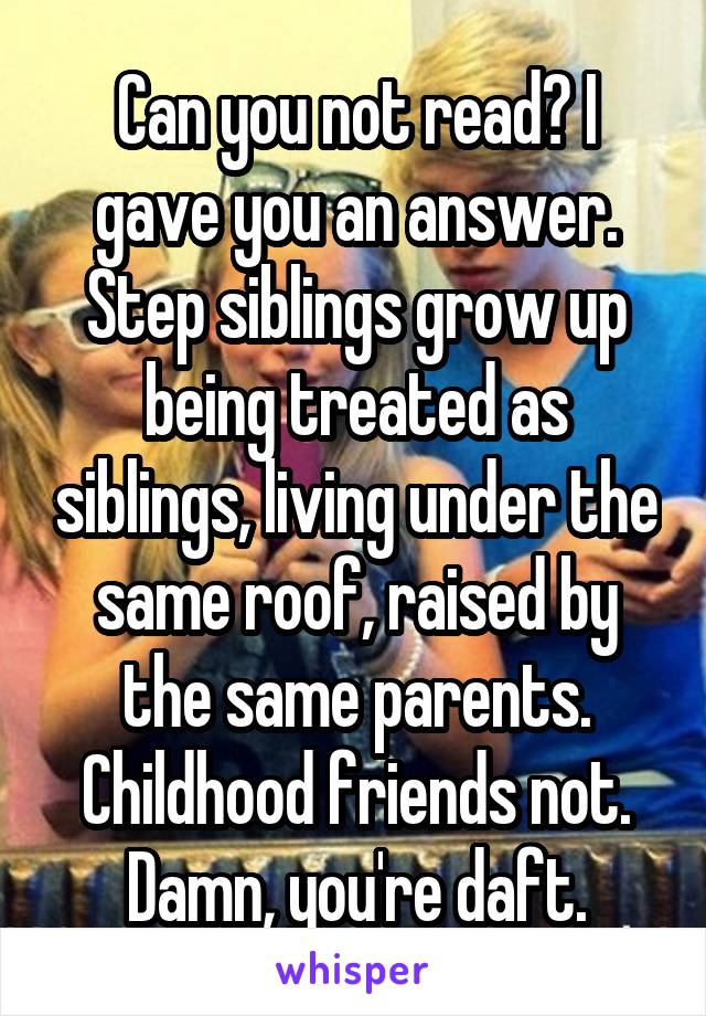 Can you not read? I gave you an answer. Step siblings grow up being treated as siblings, living under the same roof, raised by the same parents. Childhood friends not. Damn, you're daft.