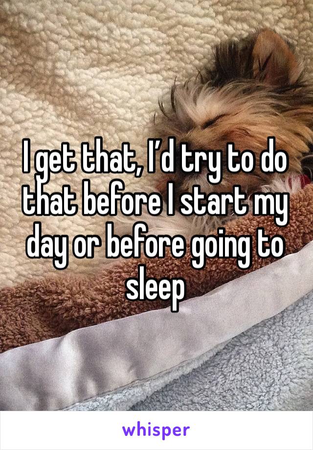 I get that, I’d try to do that before I start my day or before going to sleep