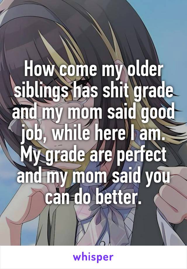 How come my older siblings has shit grade and my mom said good job, while here I am. My grade are perfect and my mom said you can do better.