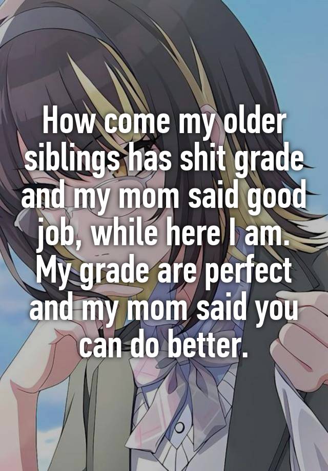 How come my older siblings has shit grade and my mom said good job, while here I am. My grade are perfect and my mom said you can do better.