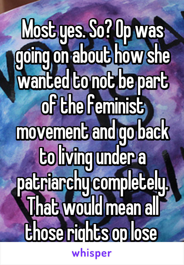 Most yes. So? Op was going on about how she wanted to not be part of the feminist movement and go back to living under a patriarchy completely. That would mean all those rights op lose 