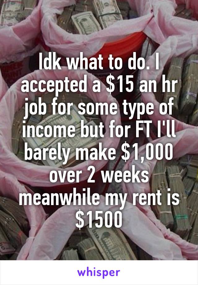 Idk what to do. I accepted a $15 an hr job for some type of income but for FT I'll barely make $1,000 over 2 weeks meanwhile my rent is $1500