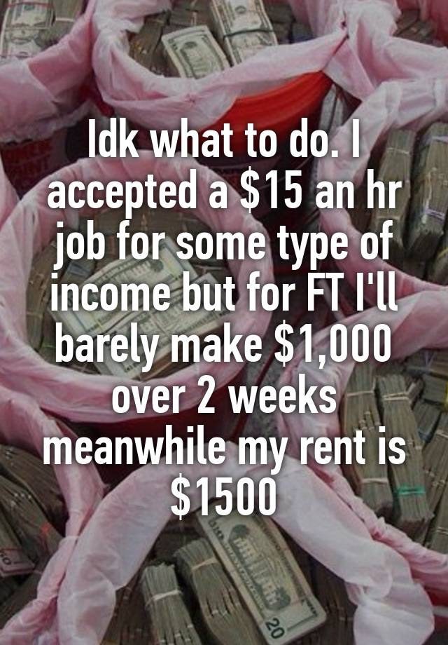 Idk what to do. I accepted a $15 an hr job for some type of income but for FT I'll barely make $1,000 over 2 weeks meanwhile my rent is $1500