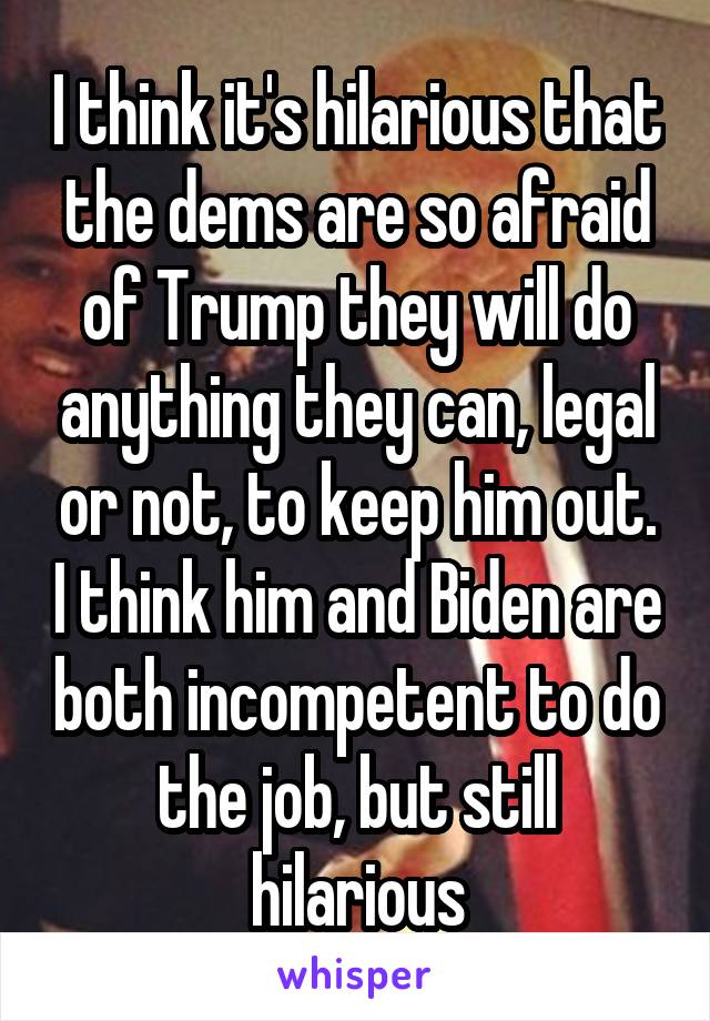 I think it's hilarious that the dems are so afraid of Trump they will do anything they can, legal or not, to keep him out. I think him and Biden are both incompetent to do the job, but still hilarious