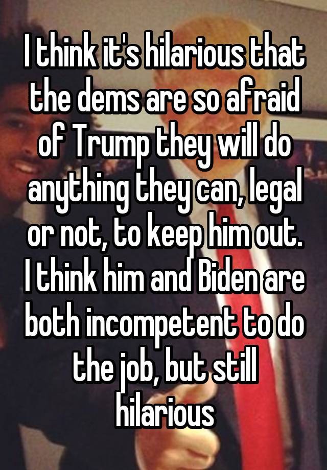 I think it's hilarious that the dems are so afraid of Trump they will do anything they can, legal or not, to keep him out. I think him and Biden are both incompetent to do the job, but still hilarious