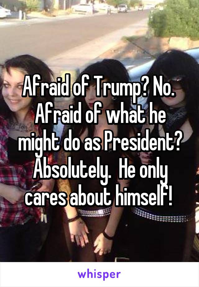 Afraid of Trump? No.  Afraid of what he might do as President? Absolutely.  He only cares about himself! 