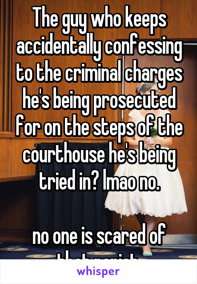 The guy who keeps accidentally confessing to the criminal charges he's being prosecuted for on the steps of the courthouse he's being tried in? lmao no.

no one is scared of that rapist.