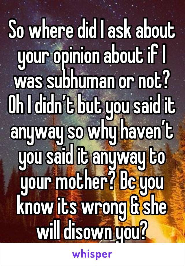 So where did I ask about your opinion about if I was subhuman or not? Oh I didn’t but you said it anyway so why haven’t you said it anyway to your mother? Bc you know its wrong & she will disown you?