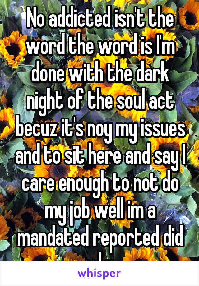 No addicted isn't the word the word is I'm done with the dark night of the soul act becuz it's noy my issues and to sit here and say I care enough to not do my job well im a mandated reported did u kn