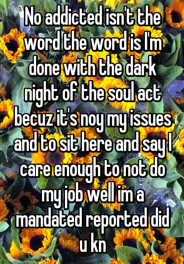 No addicted isn't the word the word is I'm done with the dark night of the soul act becuz it's noy my issues and to sit here and say I care enough to not do my job well im a mandated reported did u kn