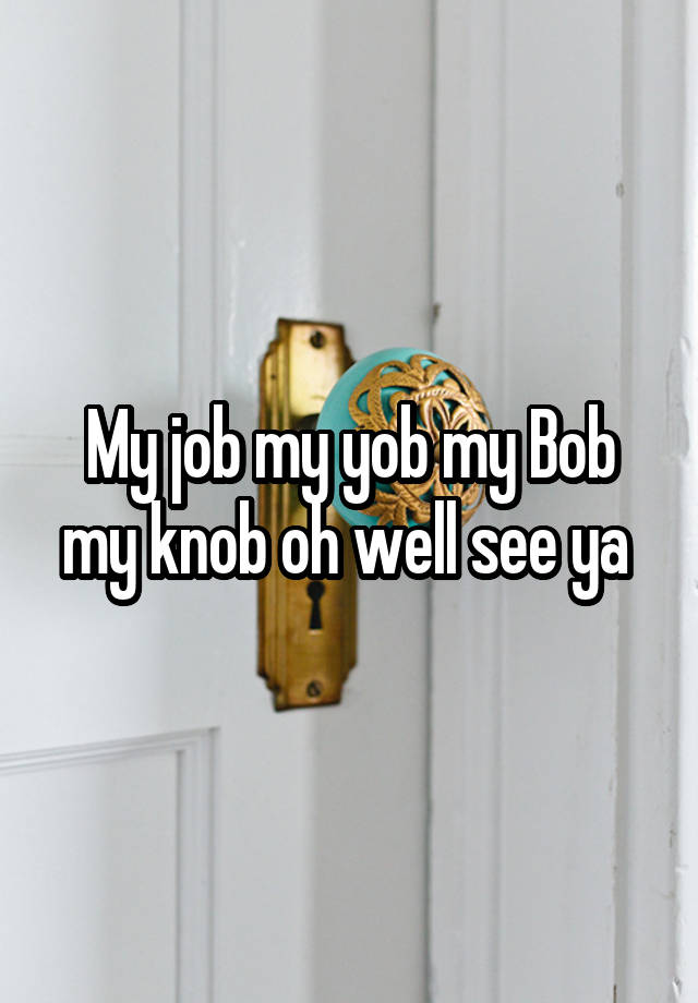 My job my yob my Bob my knob oh well see ya 