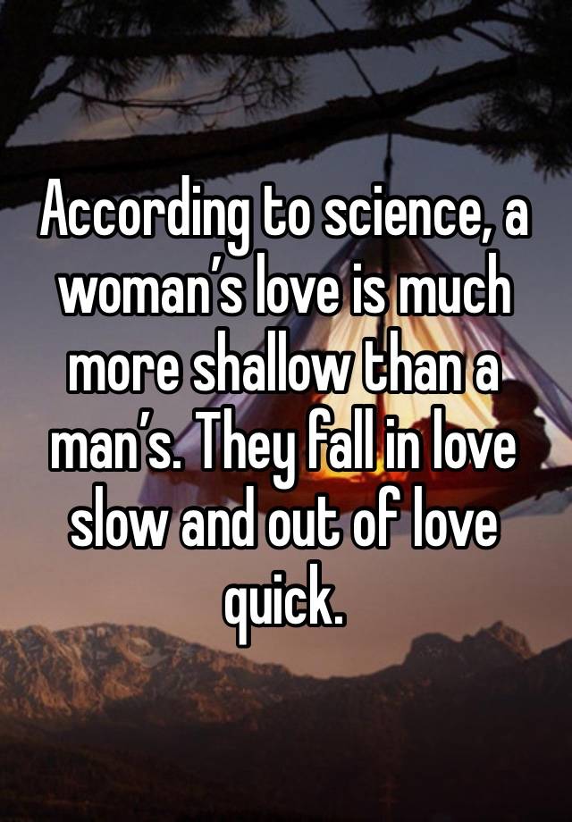 According to science, a woman’s love is much more shallow than a man’s. They fall in love slow and out of love quick.