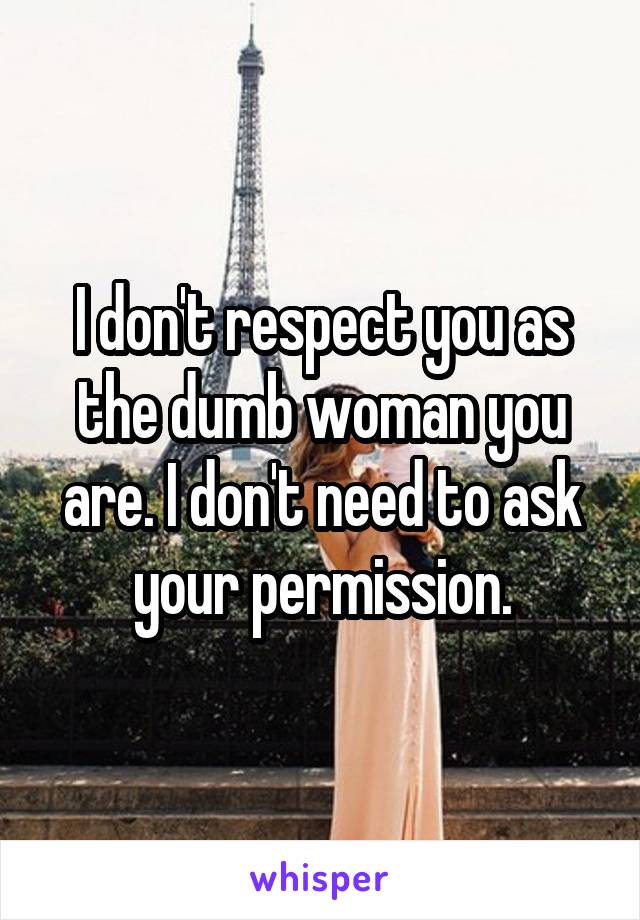 I don't respect you as the dumb woman you are. I don't need to ask your permission.