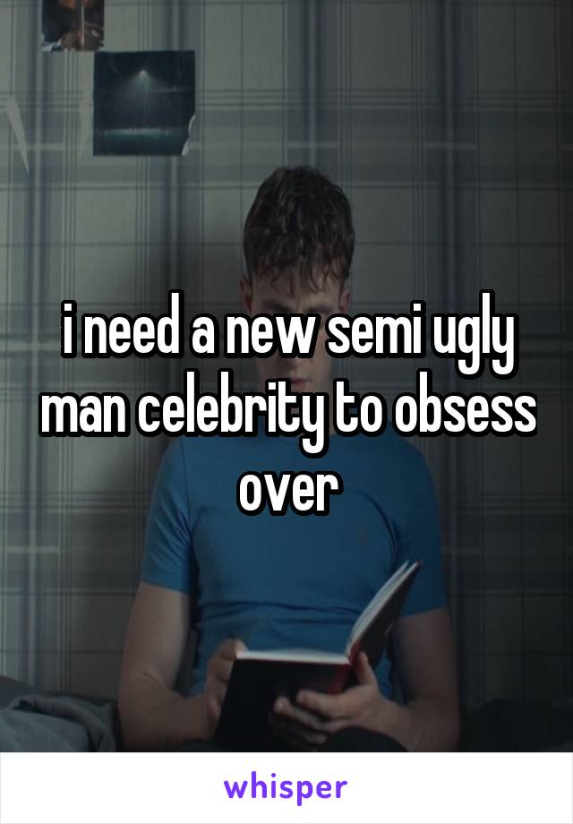 i need a new semi ugly man celebrity to obsess over