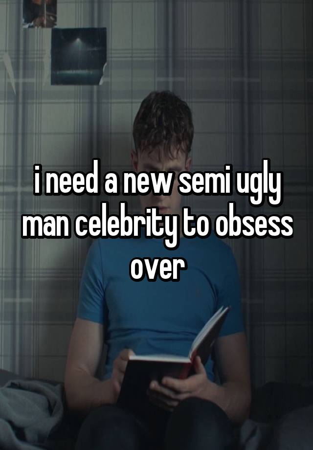 i need a new semi ugly man celebrity to obsess over