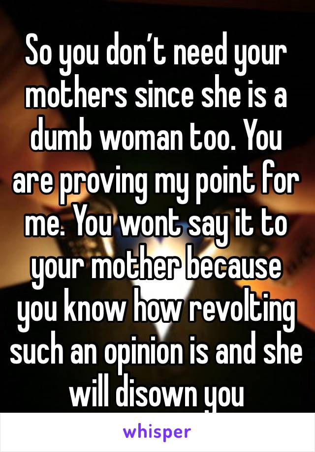 So you don’t need your mothers since she is a dumb woman too. You are proving my point for me. You wont say it to your mother because you know how revolting such an opinion is and she will disown you 