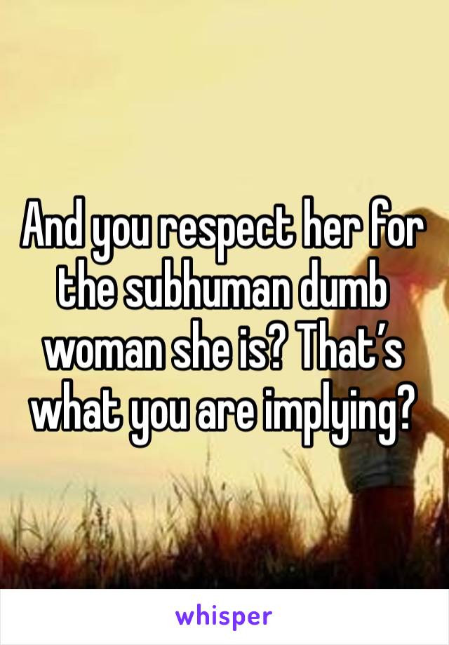 And you respect her for the subhuman dumb woman she is? That’s what you are implying? 