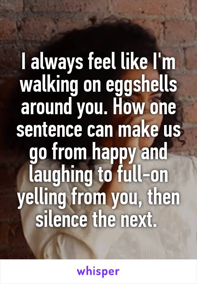 I always feel like I'm walking on eggshells around you. How one sentence can make us go from happy and laughing to full-on yelling from you, then silence the next. 