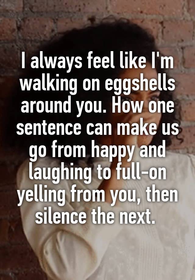 I always feel like I'm walking on eggshells around you. How one sentence can make us go from happy and laughing to full-on yelling from you, then silence the next. 