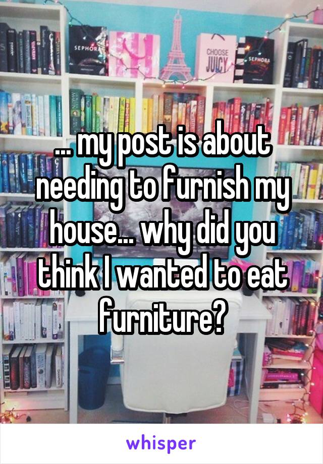 ... my post is about needing to furnish my house... why did you think I wanted to eat furniture?