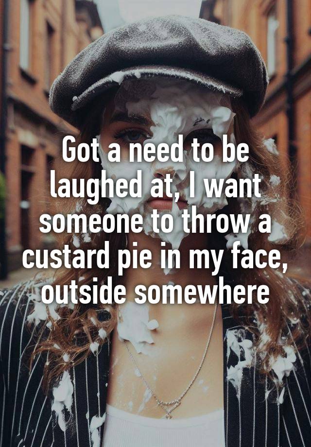 Got a need to be laughed at, I want someone to throw a custard pie in my face, outside somewhere