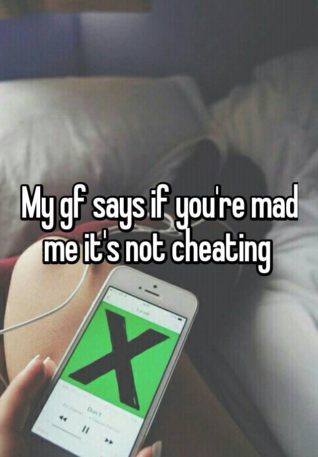 My gf says if you're mad me it's not cheating 