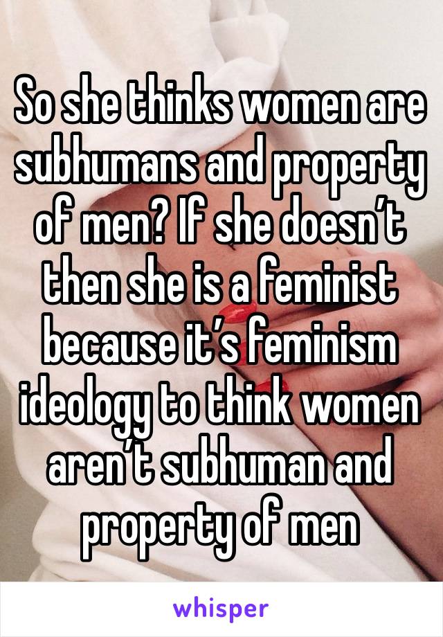 So she thinks women are subhumans and property of men? If she doesn’t then she is a feminist because it’s feminism ideology to think women aren’t subhuman and property of men 