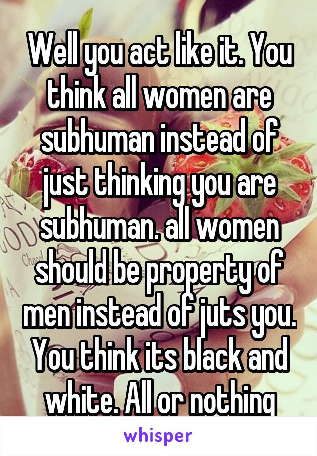 Well you act like it. You think all women are subhuman instead of just thinking you are subhuman. all women should be property of men instead of juts you. You think its black and white. All or nothing