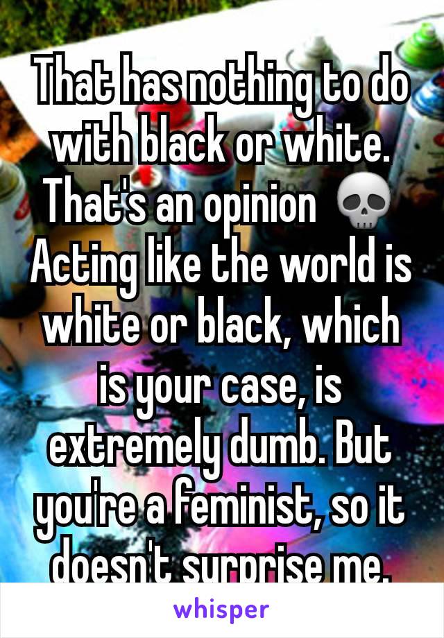 That has nothing to do with black or white. That's an opinion 💀
Acting like the world is white or black, which is your case, is extremely dumb. But you're a feminist, so it doesn't surprise me.