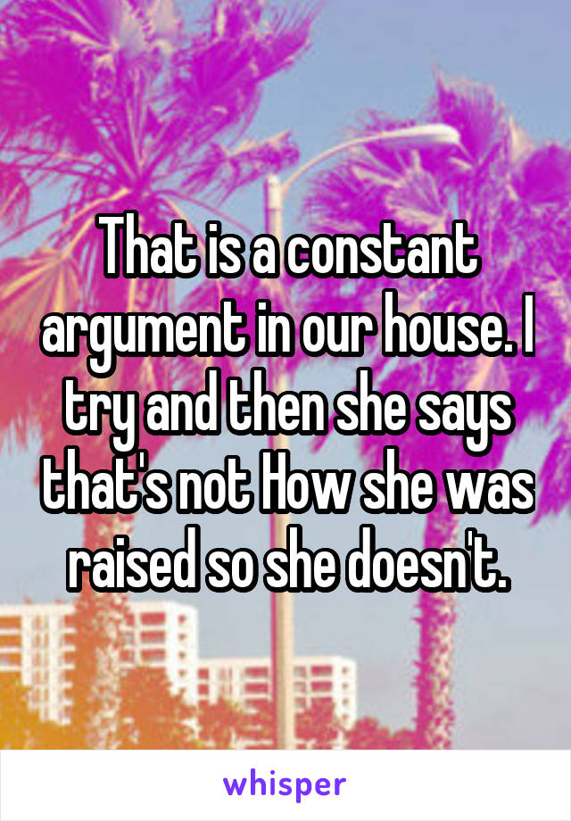 That is a constant argument in our house. I try and then she says that's not How she was raised so she doesn't.