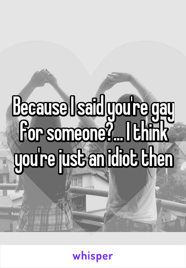 Because I said you're gay for someone?... I think you're just an idiot then